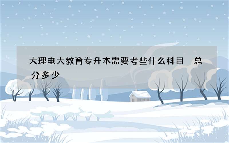 大理电大教育专升本需要考些什么科目 总分多少